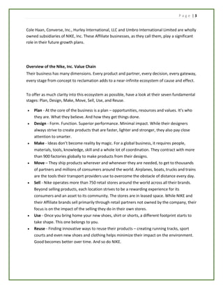 P a g e | 3
Cole Haan, Converse, Inc., Hurley International, LLC and Umbro International Limited are wholly
owned subsidiaries of NIKE, Inc. These Affiliate businesses, as they call them, play a significant
role in their future growth plans.
Overview of the Nike, Inc. Value Chain
Their business has many dimensions. Every product and partner, every decision, every gateway,
every stage from concept to reclamation adds to a near-infinite ecosystem of cause and effect.
To offer as much clarity into this ecosystem as possible, have a look at their seven fundamental
stages: Plan, Design, Make, Move, Sell, Use, and Reuse.
 Plan - At the core of the business is a plan – opportunities, resources and values. It’s who
they are. What they believe. And how they get things done.
 Design - Form. Function. Superior performance. Minimal impact. While their designers
always strive to create products that are faster, lighter and stronger, they also pay close
attention to smarter.
 Make - Ideas don’t become reality by magic. For a global business, it requires people,
materials, tools, knowledge, skill and a whole lot of coordination. They contract with more
than 900 factories globally to make products from their designs.
 Move – They ship products wherever and whenever they are needed, to get to thousands
of partners and millions of consumers around the world. Airplanes, boats, trucks and trains
are the tools their transport providers use to overcome the obstacle of distance every day.
 Sell - Nike operates more than 750 retail stores around the world across all their brands.
Beyond selling products, each location strives to be a rewarding experience for its
consumers and an asset to its community. The stores are in leased space. While NIKE and
their Affiliate brands sell primarily through retail partners not owned by the company, their
focus is on the impact of the selling they do in their own stores.
 Use - Once you bring home your new shoes, shirt or shorts, a different footprint starts to
take shape. This one belongs to you.
 Reuse - Finding innovative ways to reuse their products – creating running tracks, sport
courts and even new shoes and clothing helps minimize their impact on the environment.
Good becomes better over time. And so do NIKE.
 
