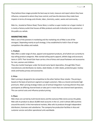 P a g e | 4
They believe these stages provide the best way to track, measure and report where they have
influence, compared to where they have control, and how the decisions they make have
impacts in terms of energy and climate, labor, chemistry, water, waste and community.
Nike Inc., located at Pokran Road, Thane West, is neither a super market nor a hyper market. It
is manly a factory outlet that houses all Nike products and sells it directly to the customers or
the public as a whole.
MARKETING MIX:
Nike is one of the pioneers in marketing and the marketing mix of Nike is one of the
strongest. Depending mainly on pull strategy, it has established its hold in face of major
competitors like adidas and reebok.
1. Product:
Nike offers a wide range of shoe, apparel and equipment products, all of which are currently its
top-selling product categories. Nike started selling sports apparel, athletic bags and accessory
items in 1979. Their brand Cole Haan carries a line of dress and casual footwear and accessories
for men, women and children.
They also market head gear under the brand name Sports Specialties, through Nike Team
manufactures and distributes ice skates, skate blades, in-roller skates, protective gear, hockey
sticks and hockey jerseys and accessories.
2. Price:
Nike’s pricing is designed to be competitive to the other fashion Shoe retailer. The pricing is
based on the basis of premium segment as target customers. Nike as a brand commands high
premiums. Nike’s pricing strategy makes use of vertical integration in pricing wherein they own
participants at differing channel levels or take part in more than one channel level operations.
This can control costs and influence product pricing.
3. Place:
Nike shoes are carried by multi-brand stores and the exclusive Nike stores across the globe.
Nike sells its product to about 20,000 retail accounts in the U.S. and in almost 200 countries
around the world. In the international markets, Nike sells its products through independent
distributors, licensees and subsidiaries. The company has production facilities in Asia and
customer service and other operational units worldwide.
 