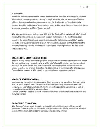P a g e | 5
4. Promotion:
Promotion is largely dependent on finding accessible store locations. It also avails of targeted
advertising in the newspaper and creating strategic alliances. Nike has a number of famous
athletes that serve as brand ambassadors such as the Brazilian Soccer Team (especially
Ronaldo, Renaldo, and Roberto Carlos), Lebron James and Jermane O’Neal for basketball, Lance
Armstrong for cycling, and Tiger Woods for Golf.
Nike also sponsors events such as Hoop It Up and The Golden West Invitational. Nike’s brand
images, the Nike name and the trademark swoosh; make it one of the most recognizable
brands in the world. Nike’s brand power is one reason for its high revenues. Nike’s quality
products, loyal customer base and its great marketing techniques all contribute to make the
shoe empire a huge success. Indian soccer team captain Baichung Bhutia is the new brand
ambassador of Nike.
MARKETING STRATEGY OF NIKE:
It rested mainly upon a product image which is favorable and allowed it to develop into one of
the best multinational companies after a while. Nike’s favorable product icon has been kept
optimistic because of the strong relation with the company logo that is quite distinct and
unique as well as the product slogan that has been utilized in commercials for a long period.
The marketing strategy of Nike invests in commercials and product promotions.
MARKET SEGMENTATION:
Sportsmen are the majority consumers and this is because of the usefulness that goes along
with the items. Nike focused on these customers by means of agreements between the
company and sports team, college athletic for product support and sponsorship as well as
eventual endorsement to the team members.
Through this NIKE is capable to reach an extensive number of consumers and clients who are
likely to purchase.
TARGETING STRATEGY:
Nike Company’s lays a lot of strategies to target their immediate users, athletes and all
sportsmen. These targeting techniques include product sponsorship by professional and well
known athletic team, college sports team as well as celebrity athletes.
 
