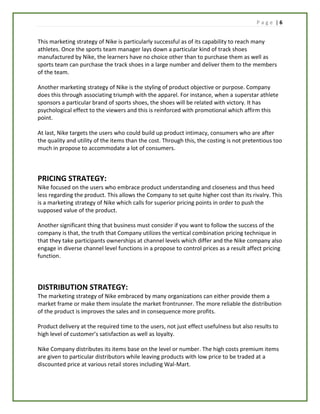 P a g e | 6
This marketing strategy of Nike is particularly successful as of its capability to reach many
athletes. Once the sports team manager lays down a particular kind of track shoes
manufactured by Nike, the learners have no choice other than to purchase them as well as
sports team can purchase the track shoes in a large number and deliver them to the members
of the team.
Another marketing strategy of Nike is the styling of product objective or purpose. Company
does this through associating triumph with the apparel. For instance, when a superstar athlete
sponsors a particular brand of sports shoes, the shoes will be related with victory. It has
psychological effect to the viewers and this is reinforced with promotional which affirm this
point.
At last, Nike targets the users who could build up product intimacy, consumers who are after
the quality and utility of the items than the cost. Through this, the costing is not pretentious too
much in propose to accommodate a lot of consumers.
PRICING STRATEGY:
Nike focused on the users who embrace product understanding and closeness and thus heed
less regarding the product. This allows the Company to set quite higher cost than its rivalry. This
is a marketing strategy of Nike which calls for superior pricing points in order to push the
supposed value of the product.
Another significant thing that business must consider if you want to follow the success of the
company is that, the truth that Company utilizes the vertical combination pricing technique in
that they take participants ownerships at channel levels which differ and the Nike company also
engage in diverse channel level functions in a propose to control prices as a result affect pricing
function.
DISTRIBUTION STRATEGY:
The marketing strategy of Nike embraced by many organizations can either provide them a
market frame or make them insulate the market frontrunner. The more reliable the distribution
of the product is improves the sales and in consequence more profits.
Product delivery at the required time to the users, not just effect usefulness but also results to
high level of customer’s satisfaction as well as loyalty.
Nike Company distributes its items base on the level or number. The high costs premium items
are given to particular distributors while leaving products with low price to be traded at a
discounted price at various retail stores including Wal-Mart.
 