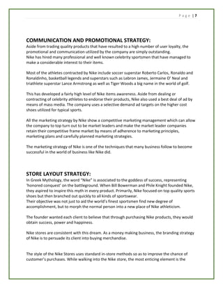P a g e | 7
COMMUNICATION AND PROMOTIONAL STRATEGY:
Aside from trading quality products that have resulted to a high number of user loyalty, the
promotional and communication utilized by the company are simply outstanding.
Nike has hired many professional and well known celebrity sportsmen that have managed to
make a considerable interest to their items.
Most of the athletes contracted by Nike include soccer superstar Roberto Carlos, Ronaldo and
Ronaldinho, basketball legends and superstars such as Lebron James, Jermaine O’ Neal and
triathlete superstar Lance Armstrong as well as Tiger Woods a big name in the world of golf.
This has developed a fairly high level of Nike items awareness. Aside from dealing or
contracting of celebrity athletes to endorse their products, Nike also used a best deal of ad by
means of mass media. The company uses a selective demand ad targets on the higher cost
shoes utilized for typical sports.
All the marketing strategy by Nike show a competitive marketing management which can allow
the company to top turn out to be market leaders and make the market leader companies
retain their competitive frame market by means of adherence to marketing principles,
marketing plans and carefully planned marketing strategies.
The marketing strategy of Nike is one of the techniques that many business follow to become
successful in the world of business like Nike did.
STORE LAYOUT STRATEGY:
In Greek Mythology, the word “Nike” is associated to the goddess of success, representing
‘honored conquest’ on the battleground. When Bill Bowerman and Phile Knight founded Nike,
they aspired to inspire this myth in every product. Primarily, Nike focused on top quality sports
shoes but then branched out quickly to all kinds of sportswear.
Their objective was not just to aid the world’s finest sportsmen find new degree of
accomplishment, but to morph the normal person into a new place of Nike athleticism.
The founder wanted each client to believe that through purchasing Nike products, they would
obtain success, power and happiness.
Nike stores are consistent with this dream. As a money making business, the branding strategy
of Nike is to persuade its client into buying merchandise.
The style of the Nike Stores uses standard in-store methods so as to improve the chance of
customer’s purchases. While walking into the Nike store, the most enticing element is the
 