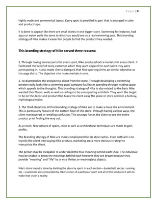P a g e | 8
highly made and symmetrical layout. Every sport is provided its part that is arranged in color
and product type.
It is done to appear like there are small stores in one bigger store. Swimming for instance, had
aqua or water walls the same to what you would see as a real swimming pool. This branding
strategy of Nike makes it easier for people to find the product they needed.
This branding strategy of Nike served three reasons:
1. Through having diverse parts for every sport, Nike produced extra markets for every client. It
facilitated the belief of every customer which they want apparel for each sport they were
participating in. It also made clients disregard that Nike sporting shirts act similar objective as
the yoga shirts. The objective is to make markets in one.
2. To disembodies the prospective client from the store. Through developing a swimming
portion really looks like a swimming pool, company facilitates spending through making space
which appeals to the thoughts. This branding strategy of Nike is also related to the basis Nike
wanted their floors, walls as well as ceilings to be unsuspecting and dark. They want the target
to be on the décor and product that takes the client away the place or store and into a fantasy,
mythological realm.
3. The third objectives of this branding strategy of Nike are to make a maze like environment.
This is particularly feature of the bottom floor of this store. Through having various ways, the
client maneuvered in rambling confusion. This strategy forces the client to see the entire
product prior finding the way out.
As a result, Nike utilizes of space, color as well as architectural techniques are made to gain
profits.
The Branding strategy of Nike are more complicated that its style tactics. Even both aim is to
mystify the client into buying Nike product, marketing are a more obvious strategy to
interpolate the client.
The person may be incapable to understand the true meaning behind each shoe. The individual
may be unable to know the meanings behind each however they are drawn because they
provide “meaning” and “life” to or else lifeless or meaningless objects.
Nike’s store layout is done by dividing the store by sport. In each section—basketball, soccer, running,
etc.—customers are surrounded by Nike’s vision of a particular sport and all of the products it sells to
make that vision a reality.
 