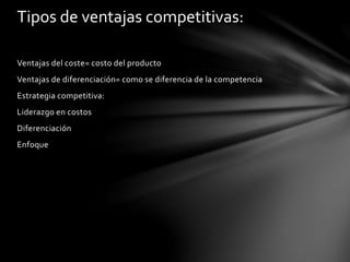 Ventajas del coste= costo del producto
Ventajas de diferenciación= como se diferencia de la competencia
Estrategia competitiva:
Liderazgo en costos
Diferenciación
Enfoque
Tipos de ventajas competitivas:
 