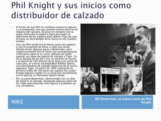 NIKE
Bill Bowerman, el nuevo socio de Phil
Knight
 El hecho de que Phil no recibiera respuesta alguna
a su propuesta, hizo que pronto tomara parte en el
negocio del calzado. Se puso en contacto con la
marca Onitsuka en Japón y logró persuadir al
fabricante de los zapatos para atletas Tiger de que
él fuese un distribuidor de la marca en los Estados
Unidos.
 Una vez Phil recibe los primeros pares de zapatos
y con el propósito de llevar a cabo una venta,
decide enviar algunos pares a Bowerman, pero
sorpresivamente éste le haría una contrapropuesta
a Phil para volverse su socio, además de poder
aportar sus ideas de mejora de calzado a Tiger. Ya
en la década de los 60’s con un apretón de manos
y el aporte de 500 dólares de la época por parte de
cada uno, se crea la sociedad Blue Ribbon Sports,
una distribuidora de calzado deportivo de la marca
japonesa Tiger. En enero de 1964 realizarían la
primera orden de 300 pares de zapatos los cuales
Knight lograría vender en su local que inicialmente
era el baúl de su Plymouth Valiant verde.
 Por su parte Bowerman, obsesionado con su idea
de mejorar el calzado, desbarató algunos pares de
los Tiger para hacerlos más ligeros y probarlos en
sus corredores.
 