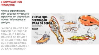 ♦ INOVAÇÃO NOS
PRODUTOS
Nike se expandiu para
além calçados e vestuário
esportivos em dispositivos
móveis, informações e
serviços.
“A ÚNICA MANEIRA DE
PREVER O FUTURO É
CRIÁ-LO, E A ÚNICA
MANEIRA DE CRIAR É
SE CONCENTRAR NO
QUE SEUS CLIENTES
QUEREM REALIZAR E /
OU EXPERIMENTAR.”
 