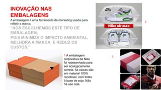 INOVAÇÃO NAS
EMBALAGENS
A embalagem é uma ferramenta de marketing usada para
refletir a marca.
“NÓS ESCOLHEMOS ESTE TIPO DE
EMBALAGEM,
POIS MINIMIZA O IMPACTO AMBIENTAL,
MELHORA A MARCA, E REDUZ OS
CUSTOS.”
1 A embalagem
corporativa da Nike
foi redesenhada para
ser ecologicamente
correta. As caixas são
em material 100%
reciclável, com tintas
à base de soja. Não
há uso cola.
2
3
 