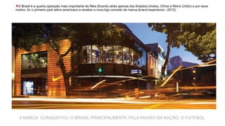 ♦O Brasil é a quarta operação mais importante da Nike (ficando atrás apenas dos Estados Unidos, China e Reino Unido) e por esse
motivo, foi o primeiro país latino americano a receber a nova loja conceito da marca (brand experience - 2012).
A MARCA CONQUISTOU O BRASIL PRINCIPALMENTE PELA PAIXÃO DA NAÇÃO, O FUTEBOL
 