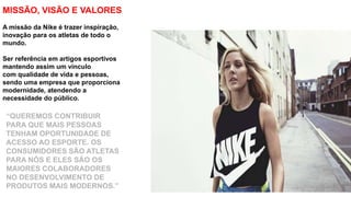 “QUEREMOS CONTRIBUIR
PARA QUE MAIS PESSOAS
TENHAM OPORTUNIDADE DE
ACESSO AO ESPORTE. OS
CONSUMIDORES SÃO ATLETAS
PARA NÓS E ELES SÃO OS
MAIORES COLABORADORES
NO DESENVOLVIMENTO DE
PRODUTOS MAIS MODERNOS.”
MISSÃO, VISÃO E VALORES
A missão da Nike é trazer inspiração,
inovação para os atletas de todo o
mundo.
Ser referência em artigos esportivos
mantendo assim um vínculo
com qualidade de vida e pessoas,
sendo uma empresa que proporciona
modernidade, atendendo a
necessidade do público.
 