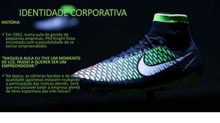 IDENTIDADE CORPORATIVA
HISTÓRIA
Em 1962, numa aula de gestão de
pequenas empresas, Phil Knight ficou
encantado com a possibilidade de se
tornar empreendedor.
“NAQUELA AULA EU TIVE UM MOMENTO
DE LUZ. PASSEI A QUERER SER UM
EMPREENDEDOR.”
Na época, as câmeras baratas e de boa
qualidade japonesas estavam roubando
a participação das marcas alemãs. Será
que era possível bater a empresa alemã
de tênis esportivos das três listras?
 