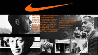 Phil decide testar seu modelo de
negócios comprando tênis
japoneses e revendendo para
atletas da sua cidade. Com o
sucesso, se associou ao seu
antigo técnico de corrida, Bill
Bowerman para criar a Blue
Ribbon Sports (BRS), uma
revendedora de tênis esportivos
da Onitsuka Tiger, atual ASICS.
Em 1971 a parceria de
revenda chega ao fim e a
BRS se prepara para
lançar seu próprio
calçado.
 