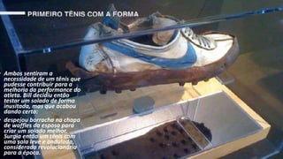 • Ambos sentiram a
necessidade de um tênis que
pudesse contribuir para a
melhoria da performance do
atleta. Bill decidiu então
testar um solado de forma
inusitada, mas que acabou
dando certo:
• despejou borracha na chapa
de waffles da esposa para
criar um solado melhor.
Surgia então um tênis com
uma sola leve e ondulada,
considerada revolucionária
para a época.
 