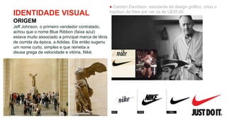 IDENTIDADE VISUAL
ORIGEM
Jeff Johnson, o primeiro vendedor contratado,
achou que o nome Blue Ribbon (faixa azul)
estava muito associado a principal marca de tênis
de corrida da época, a Adidas. Ele então sugeriu
um nome curto, simples e que remetia a
deusa grega da velocidade e vitória, Niké.
♦ Carolyn Davidson, estudante de design gráfico, criou o
logotipo da Nike por cer ca de U$35,00.
 