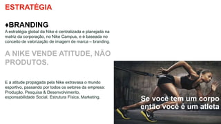 Se você tem um corpo
então você é um atleta
ESTRATÉGIA
♦BRANDING
A estratégia global da Nike é centralizada e planejada na
matriz da corporação, no Nike Campus, e é baseada no
conceito de valorização de imagem de marca – branding.
A NIKE VENDE ATITUDE, NÃO
PRODUTOS.
E a atitude propagada pela Nike extravasa o mundo
esportivo, passando por todos os setores da empresa:
Produção, Pesquisa & Desenvolvimento,
esponsabilidade Social, Estrutura Física, Marketing.
 