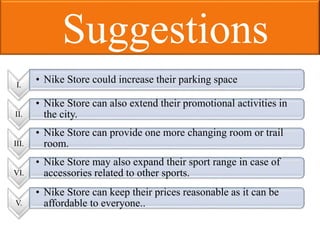 Suggestions
I.
• Nike Store could increase their parking space
VI.
• Nike Store may also expand their sport range in case of
accessories related to other sports.
V.
• Nike Store can keep their prices reasonable as it can be
affordable to everyone..
II.
• Nike Store can also extend their promotional activities in
the city.
III.
• Nike Store can provide one more changing room or trail
room.
 