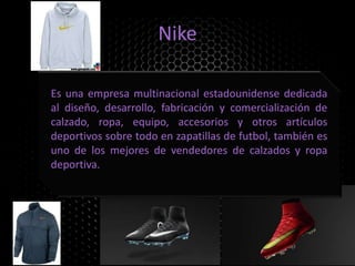 Nike
Es una empresa multinacional estadounidense dedicada
al diseño, desarrollo, fabricación y comercialización de
calzado, ropa, equipo, accesorios y otros artículos
deportivos sobre todo en zapatillas de futbol, también es
uno de los mejores de vendedores de calzados y ropa
deportiva.