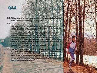 Q&A
Q1. What are the pros, cons and risks associated with
Nike’s core marketing strategy?
Ans.
Nike believes in “pyramid of influence”, and it strategically
positions itself and uses celebrity marketing as its core marketing
strategy to create its brand image
• Pros – A repeatable model allows managers to refine skills and
systematize processes. Their clearly defined audience target –
athletes, sports enthusiasts, well off and brand conscious
customers – makes it easy for them to make target-centric ad
campaigns. It represents emotions and promotes its brand as a
brand of allegiance and loyalty. It uses geographic segmentation
to promote its products and brand.
• However Nike has, always, only been about 1 thing; it only
delivers a specific kind of product.
• Cons – It mainly focuses on producing high-products with cutting
edge technology and sells them at competitve prices. It does not
communicate to the middle class and lower class society.
• Risks – Intense competition and the influence of spokespersons
poses a risk to their strategies. Also ever changing demands and
choices of the consumers along with the international expansion
poses a risk to their strategies.
 