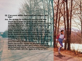 Q2. If you were Adidas, how would you compete with
Nike?
Ans. The strategy for Adidas is to compete with Nike
should be to target the areas of their weakness.
Adidas should look to better diversify their marketing
strategy. Also Adidas should aim to bring around the
diversified products in market which would further
popularise among consumers directly through its
goods. Investing the increments in the profits to get
some innovative and popular advertisements would
be the stupendous ground breaking product to get
leverage in competing with Nike. Adidas should focus
on creating new products coming up with new
strategies to promote its brand. IT should bring a new
ground breaking product into market to trump Nike
lead in the market. Adidas can also look further to
expand its reach to other sports where Nike has not
set its foot and look for attractive associations such
as those of Nike with the Apple to bring out Nike+.
 