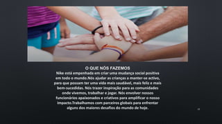 O QUE NÓS FAZEMOS
Nike está empenhada em criar uma mudança social positiva
em todo o mundo.Nós ajudar as crianças a manter-se activo,
para que possam ter uma vida mais saudável, mais feliz e mais
bem-sucedidas. Nós trazer inspiração para as comunidades
onde vivemos, trabalhar e jogar. Nós envolver nossos
funcionários apaixonados e criativos para amplificar o nosso
impacto.Trabalhamos com parceiros globais para enfrentar
alguns dos maiores desafios do mundo de hoje. 16
 