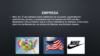EMPRESA
• NIKE, INC. É UMA EMPRESA NORTE AMERICANA DE CALÇADOS, EQUIPAMENTOS
DESPORTIVOS, ROUPAS, E ACESSÓRIOS QUE FOI FUNDADA EM 1972 POR BILL
BOWERMAN E PHILLIP KNIGHT, QUE É O ATUAL PRESIDENTE DA EMPRESA. A SUA ATUAL
SEDE FICA EM BEAVERTON, NO ESTADO DE OREGON, NOS ESTADOS UNIDOS.
2
 