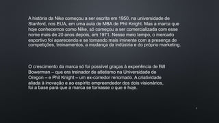 3
A história da Nike começou a ser escrita em 1950, na universidade de
Stanford, nos EUA, em uma aula de MBA de Phil Knight. Mas a marca que
hoje conhecemos como Nike, só começou a ser comercializada com esse
nome mais de 20 anos depois, em 1971. Nesse meio tempo, o mercado
esportivo foi aparecendo e se tornando mais iminente com a presença de
competições, treinamentos, a mudança da indústria e do próprio marketing.
O crescimento da marca só foi possível graças à experiência de Bill
Bowerman – que era treinador de atletismo na Universidade de
Oregon – e Phil Knight – um ex-corredor renomado. A criatividade
aliada à inovação e ao espírito empreendedor dos dois visionários,
foi a base para que a marca se tornasse o que é hoje.
 