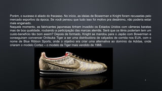 4
Porém, o sucesso é aliado do fracasso. No início, as ideias de Bowerman e Knight foram recusadas pelo
mercado esportivo da época. Se você pensou que tudo isso foi motivo pra desânimo, não poderia estar
mais enganado.
Naquele momento, as fabricantes japonesas tinham invadido os Estados Unidos com câmeras baratas
mas de boa qualidade, roubando a participação das marcas alemãs. Será que os tênis poderiam tem um
custo-benefício tão bom assim? Depois de formado, Knight se mandou para o Japão com Bowerman e
conseguiram convencer Onitsuka Tiger a ser uma distribuidora de calçados de corrida nos EUA, com o
nome de Blue Ribbon Sports, onde o objetivo era criar uma alternativa ao domínio da Adidas, onde
criaram o modelo Cortez – o modelo da Tiger mais vendido de 1968.
 