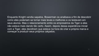 5
Enquanto Knight vendia sapatos, Bowerman os analisava a fim de descobrir
como eles poderiam se tornar mais leves e melhores e os testavam em
seus alunos. Mas o relacionamento entre os empresários da Tiger e eles
não estava mais dando tão certo. Assim, depois dessa experiência inicial
com a Tiger, eles decidiram que estava na hora de criar a própria marca e
começar a produzir seus próprios calçados.
 