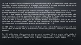 8
Em 1974, o primeiro contrato de patrocínio com um atleta profissional de alto desempenho, Steve Prefontaine
chegou para se tornar uma lenda não só no esporte, mas também na empresa. No mesmo ano, ele entrou
para a história como o maior corredor de longa distância de todos os tempos.
Na década de 80, a distribuição dos produtos finalmente chegou ao continente europeu e o primeiro
laboratório de pesquisa foi criado, e o investimento em calçados não esportivos começou com sucesso.
Em 1982, o clube francês de futebol Paris Saint-German foi o primeiro clube a ser patrocinado pela Nike.
Nesse mesmo ano, o time viria a conquistar seu primeiro troféu, a Taça da França. A Nike acertou em fazer
um grande investimento em um clube que estava apenas começando sua trajetória.
Em 2011, o clube foi vendido a um grupo dos Emirados Árabes e a marca passou a ser um dos maiores
investidores do continente europeu, devido às suas contratações de grandes craques da atualidade.
Coincidentemente, o clube foi fundado na mesma época que a Nike, em 1970.
Em 1983, a Nike foi surpreendida com o lançamento de um a linha aeróbica da Reebok, que mais tarde traria
prejuízo à Nike, fazendo em 1986, o faturamento da empresa cair, perdendo a liderança no mercado norte-
americano.
Em 1984, a Nike deu a volta por cima e fecha um acordo com quem viria a se tornar o melhor jogador de
basquete de todos os tempos: Michael Jordan. No primeiro ano de Jordan como profissional, a Nike lançou
um tênis dedicado ao jogador, a linha Air Jordan. O tênis é o produto de maior sucesso até hoje.
 