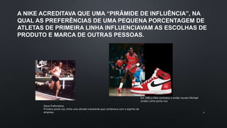 A NIKE ACREDITAVA QUE UMA “PIRÂMIDE DE INFLUÊNCIA”, NA
QUAL AS PREFERÊNCIAS DE UMA PEQUENA PORCENTAGEM DE
ATLETAS DE PRIMEIRA LINHA INFLUENCIAVAM AS ESCOLHAS DE
PRODUTO E MARCA DE OUTRAS PESSOAS.
Steve Prefontaine.
Primeiro porta-voz ,tinha uma atitude irreverente que combinava com o espírito da
empresa.
Em 1985,a Nike contratou o então novato Michael
Jordan como porta-voz
9
 