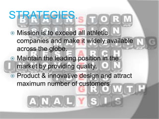 STRATEGIES.
 Mission is to exceed all athletic
companies and make it widely available
across the globe.
 Maintain the leading position in the
market by providing quality.
 Product & innovative design and attract
maximum number of customers.
 