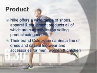Product
 Nike offers a wide range of shoes,
apparel & equipment products all of
which are currently its top selling
product categories.
 Their brand Cole Haan carries a line of
dress and casual footwear and
accessories for men, women & children.
 