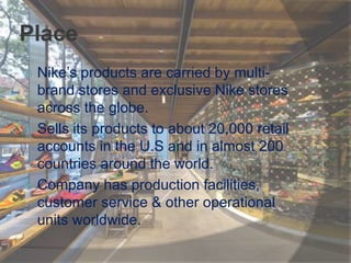 Place
 Nike’s products are carried by multi-
brand stores and exclusive Nike stores
across the globe.
 Sells its products to about 20,000 retail
accounts in the U.S and in almost 200
countries around the world.
 Company has production facilities,
customer service & other operational
units worldwide.
 