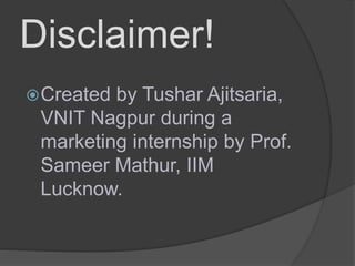Disclaimer!
Created by Tushar Ajitsaria,
VNIT Nagpur during a
marketing internship by Prof.
Sameer Mathur, IIM
Lucknow.
 