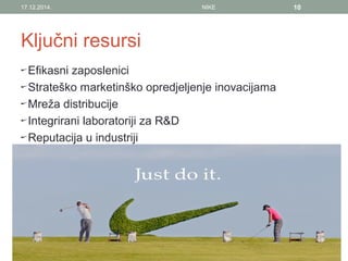 Ključni resursi
Efikasni zaposlenici
Strateško marketinško opredjeljenje inovacijama
Mreža distribucije
Integrirani laboratoriji za R&D
Reputacija u industriji
17.12.2014. NIKE 10
 