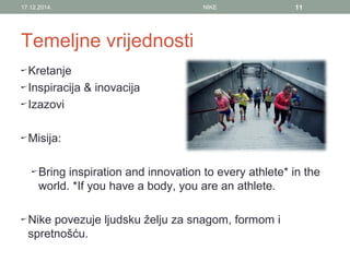 Temeljne vrijednosti
Kretanje
Inspiracija & inovacija
Izazovi
Misija:
Bring inspiration and innovation to every athlete* in the
world. *If you have a body, you are an athlete.
Nike povezuje ljudsku želju za snagom, formom i
spretnošću.
17.12.2014. NIKE 11
 