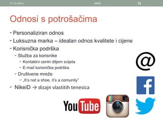 Odnosi s potrošačima
Personaliziran odnos
Luksuzna marka – idealan odnos kvalitete i cijene
Korisnička podrška
Služba za korisnike
Kontaktni centri diljem svijeta
E-mail korisnička podrška
Društvene mreže
„It’s not a shoe, it’s a comunity”
NikeiD → dizajn vlastitih tenesica
17.12.2014. NIKE 12
 