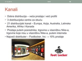 Kanali
Dobra distribucija – veća prodaja i veći profiti
3 distribucijska centra za obuću
21 distribucijski kanal – Europa, Azija, Australia, Latinska
Amerika, Afrika i Kanada
Prodaja putem posrednika, trgovina u vlasništvu Nike-a,
trgovine koje nisu u vlasništvu Nike-a, putem interneta
Najveći distributer – Footlocker, Inc → 10% prodaje
17.12.2014. NIKE 14
 
