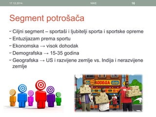 Segment potrošača
Ciljni segment – sportaši i ljubitelji sporta i sportske opreme
Entuzijazam prema sportu
Ekonomska → visok dohodak
Demografska → 15-35 godina
Geografska → US i razvijene zemlje vs. Indija i nerazvijene
zemlje
17.12.2014. NIKE 16
 