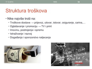 Struktura troškova
Nike najviše troši na:
Troškove dostave → prijevoz, utovar, istovar, osiguranje, carina,…
Oglašavanje i promociju → TV i print
Imovinu, postrojenja i opremu
Istraživanje i razvoj
Događanja i sponzorstvo natjecanja
17.12.2014. NIKE 18
 