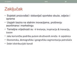 Zaključak
Svjetski proizvođač i dobavljač sportske obuće, odjeće i
opreme
Uspjeh bazira na stalnim inovacijama, proširenju
asortimana i marketingu
Temeljne vrijednosti su → kretanje, inspiracija & inovacija,
izazov
Jaka korisnička podrška putem društvenih mreža → zajednica
Ekonomska, demografska i geografska segmentacija potrošača
Dobri distribucijski kanali
17.12.2014. NIKE 21
 