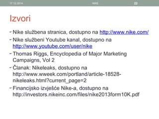 Izvori
Nike službena stranica, dostupno na http://www.nike.com/
Nike službeni Youtube kanal, dostupno na
http://www.youtube.com/user/nike
Thomas Riggs, Encyclopedia of Major Marketing
Campaigns, Vol 2
Članak: Nikeleaks, dostupno na
http://www.wweek.com/portland/article-18528-
nikeleaks.html?current_page=2
Financijsko izvješće Nike-a, dostupno na
http://investors.nikeinc.com/files/nike2013form10K.pdf
17.12.2014. NIKE 22
 