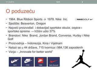 O poduzeću
1964. Blue Ribbon Sports → 1978. Nike Inc.
Sjedište: Beaverton, Oregon
Najveći proizvođač i dobavljač sportske obuće, odjeće i
sportske opreme → tržišni udio 37%
Brandovi: Nike Brand, Jordan Brand, Converse, Hurley i Nike
Golf
Proizvodnja – Indonezija, Kina i Vijetnam
Nalazi se u 44 države, 715 tvornica i 984,136 zaposlenih
Vizija – „Innovate for better world”
17.12.2014. NIKE 3
 