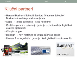 Ključni partneri
Harvard Business School i Stanford Graduate School of
Business → sudjeluju na inovacijama
Apple → Izrada aplikacija – Nike Fuelband
Grabit → pomoć u rukovanju rješenja za proizvodnju, logistiku i
uslužne djelatnosti
Olimpijske igre
Bluesign → novi materijali za izradu sportske obuće
Llamasoft → zajedničko rješenje oko logistike i koristi za okoliš
17.12.2014. NIKE 6
 