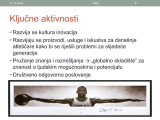 Ključne aktivnosti
Razvija se kultura inovacija
Razvijaju se proizvodi, usluge i iskustva za današnje
atletičare kako bi se riješili problemi za slijedeće
generacije
Pružanje znanja i razmišljanja → „globalno skladište” za
znanost o ljudskim mogućnostima i potencijalu
Društveno odgovorno poslovanje
17.12.2014. NIKE 7
 