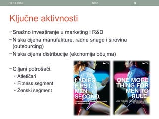 Ključne aktivnosti
Snažno investiranje u marketing i R&D
Niska cijena manufakture, radne snage i sirovine
(outsourcing)
Niska cijena distribucije (ekonomija obujma)
Ciljani potrošači:
Atletičari
Fitness segment
Ženski segment
17.12.2014. NIKE 9
 