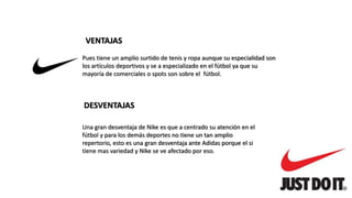VENTAJAS
Pues tiene un amplio surtido de tenis y ropa aunque su especialidad son
los artículos deportivos y se a especializado en el fútbol ya que su
mayoría de comerciales o spots son sobre el fútbol.
DESVENTAJAS
Una gran desventaja de Nike es que a centrado su atención en el
fútbol y para los demás deportes no tiene un tan amplio
repertorio, esto es una gran desventaja ante Adidas porque el si
tiene mas variedad y Nike se ve afectado por eso.
 