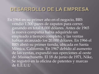 En 1964 en su primer año en el negocio, BRS
vendió 1.300 pares de zapatos para correr,
ganando en total 8.000 dólares. Antes de 1965
la nueva compañía había adquirido un
empleado a tiempo completo, y las ventas
habían alcanzado los 20.000 dólares. En 1966 el
BRS abrió su primer tienda, ubicada en Santa
Mónica, California. En 1967 debido al aumento
de las ventas, expandió sus operciones al oeste
de Massachusetts. El 18 de junio de 1971, Nike,
Se registró en la oficina de patentes y marcas
de E.E.U.U