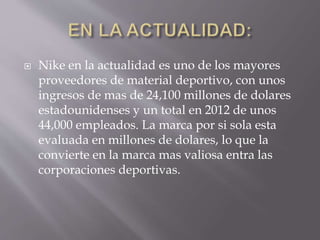  Nike en la actualidad es uno de los mayores
proveedores de material deportivo, con unos
ingresos de mas de 24,100 millones de dolares
estadounidenses y un total en 2012 de unos
44,000 empleados. La marca por si sola esta
evaluada en millones de dolares, lo que la
convierte en la marca mas valiosa entra las
corporaciones deportivas.