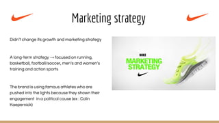 Marketing strategy
Didn’t change its growth and marketing strategy
A long-term strategy → focused on running,
basketball, football/soccer, men’s and women’s
training and action sports
The brand is using famous athletes who are
pushed into the lights because they shown their
engagement in a political cause (ex : Colin
Kaepernick)
 