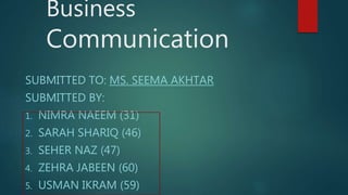 Business
Communication
SUBMITTED TO: MS. SEEMA AKHTAR
SUBMITTED BY:
1. NIMRA NAEEM (31)
2. SARAH SHARIQ (46)
3. SEHER NAZ (47)
4. ZEHRA JABEEN (60)
5. USMAN IKRAM (59)
 