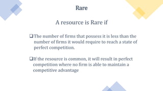 Rare
A resource is Rare if
The number of firms that possess it is less than the
number of firms it would require to reach a state of
perfect competition.
If the resource is common, it will result in perfect
competition where no firm is able to maintain a
competitive advantage
 